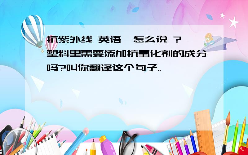 抗紫外线 英语  怎么说 ?塑料里需要添加抗氧化剂的成分吗?叫你翻译这个句子。