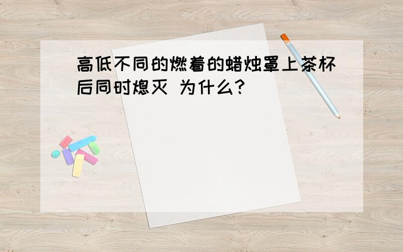 高低不同的燃着的蜡烛罩上茶杯后同时熄灭 为什么?