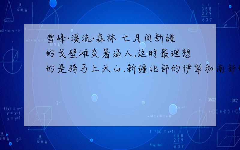 雪峰·溪流·森林 七月间新疆的戈壁滩炎暑逼人,这时最理想的是骑马上天山.新疆北部的伊犁和南部的焉耆都出产良马,不论伊犁的哈萨克马或者焉耆的蒙古马,骑上它爬山就像走平川,又快又稳