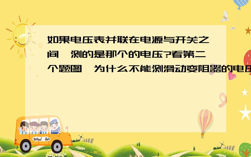 如果电压表并联在电源与开关之间,测的是那个的电压?看第二个题图,为什么不能测滑动变阻器的电压? 如果电压表并联在电源与用电器间测定又是谁的电压?如果电压表与开关和用电器并联测