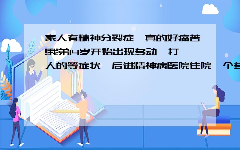 家人有精神分裂症,真的好痛苦!我弟14岁开始出现多动,打人的等症状,后进精神病医院住院一个多月后,症状已没有,但精神药物副作用很大,看他痛苦的样子,药物慢慢减少,以至一年后又送进医