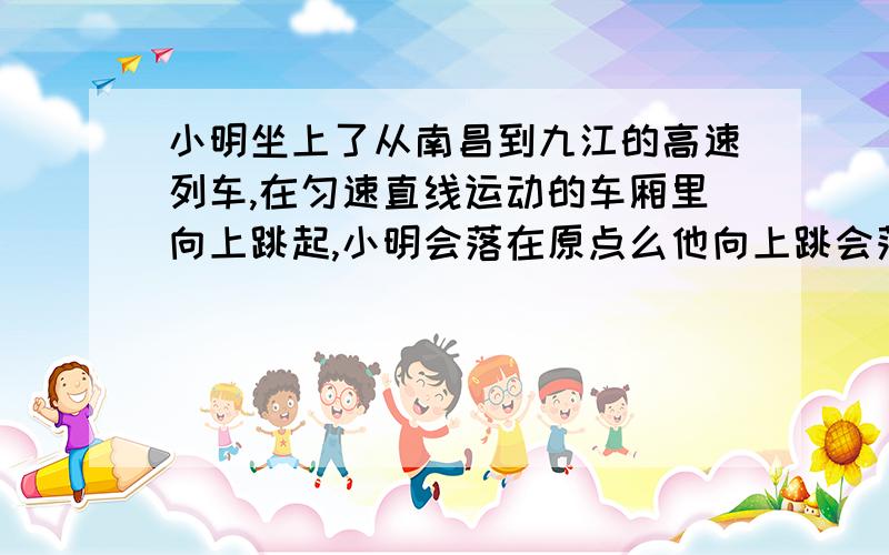 小明坐上了从南昌到九江的高速列车,在匀速直线运动的车厢里向上跳起,小明会落在原点么他向上跳会落在原点么