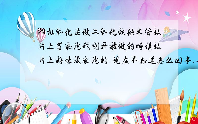 阳极氧化法做二氧化钛纳米管钛片上冒气泡我刚开始做的时候钛片上好像没气泡的,现在不知道怎么回事,每次都冒气泡,而且每次做完以后钛片上面有一个个黑点