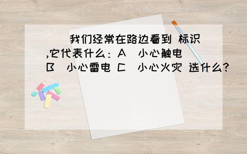 ()我们经常在路边看到 标识,它代表什么：A．小心触电 B．小心雷电 C．小心火灾 选什么?