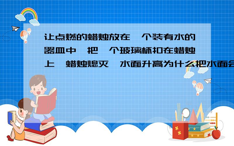 让点燃的蜡烛放在一个装有水的器皿中,把一个玻璃杯扣在蜡烛上,蜡烛熄灭,水面升高为什么把水面会升高,是因为空气中的体积小于杯子的体积,所以升高么?还是其他什么因素?