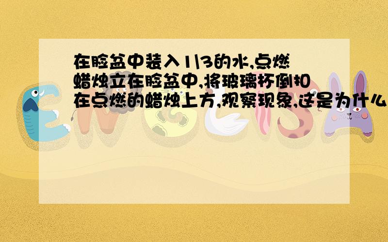 在脸盆中装入1\3的水,点燃蜡烛立在脸盆中,将玻璃杯倒扣在点燃的蜡烛上方,观察现象,这是为什么?