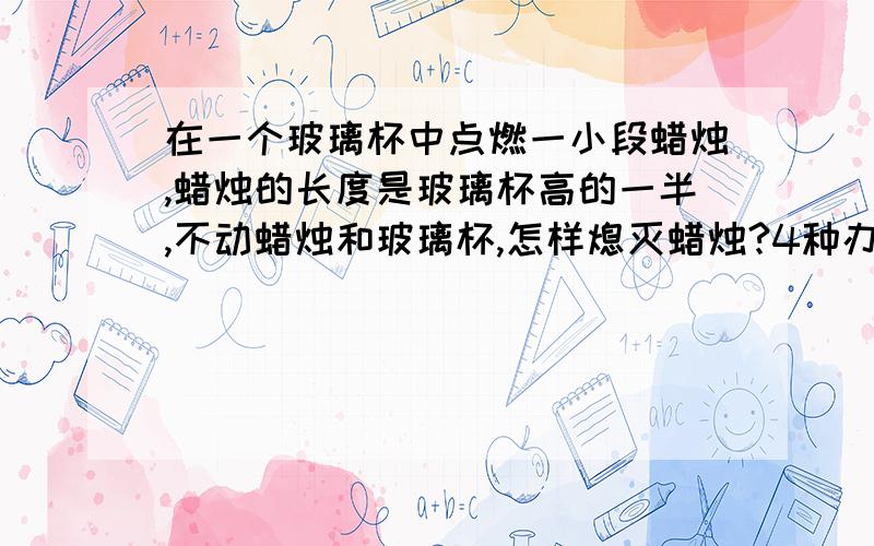 在一个玻璃杯中点燃一小段蜡烛,蜡烛的长度是玻璃杯高的一半,不动蜡烛和玻璃杯,怎样熄灭蜡烛?4种办法