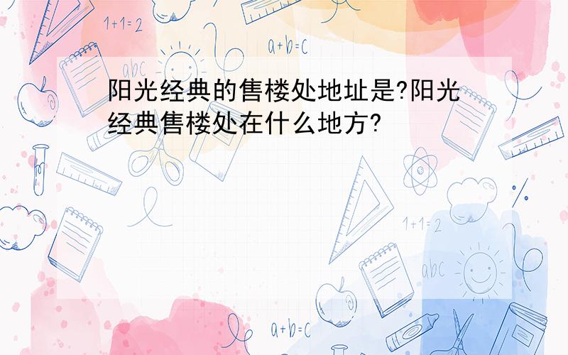 阳光经典的售楼处地址是?阳光经典售楼处在什么地方?