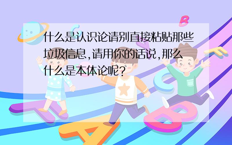 什么是认识论请别直接粘贴那些垃圾信息,请用你的话说,那么什么是本体论呢？