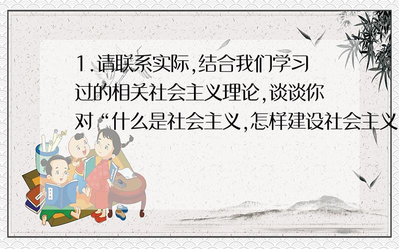 1.请联系实际,结合我们学习过的相关社会主义理论,谈谈你对“什么是社会主义,怎样建设社会主义”这个重大命题的认识,并对我国当今社会主义建设的实际,其成功和不足,围绕生产力、共同