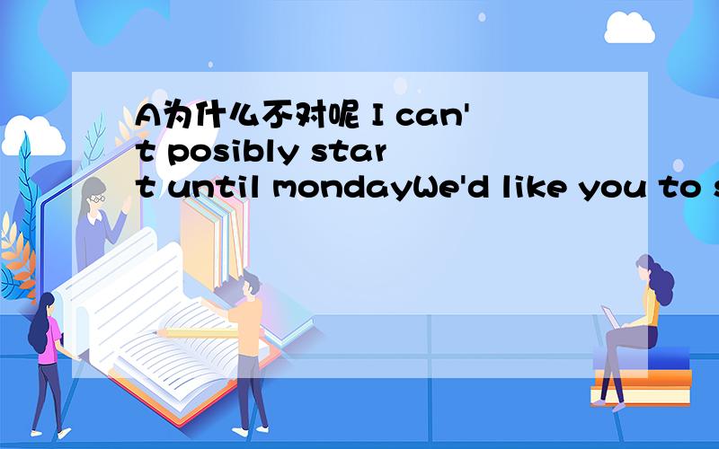 A为什么不对呢 I can't posibly start until mondayWe'd like you to start work tomorrow if possible.I'm sorry,but I can't possibly start until Monday.(D)?A.Do you agree with me B.Is that a good ideaC.Do you think I'm right D.Will that be all right