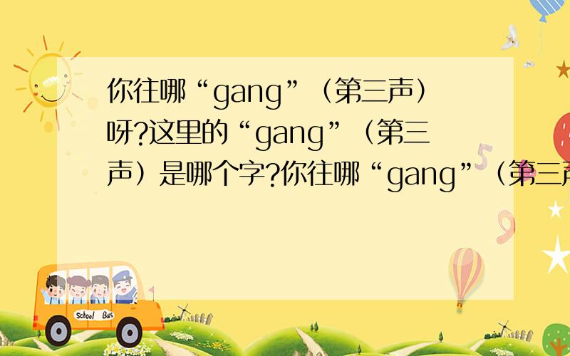 你往哪“gang”（第三声）呀?这里的“gang”（第三声）是哪个字?你往哪“gang”（第三声）呀?你从哪里“gang”（第三声）出来的?你别把他“gang”（第三声）跌倒了.你怎么从草里“gang”(第