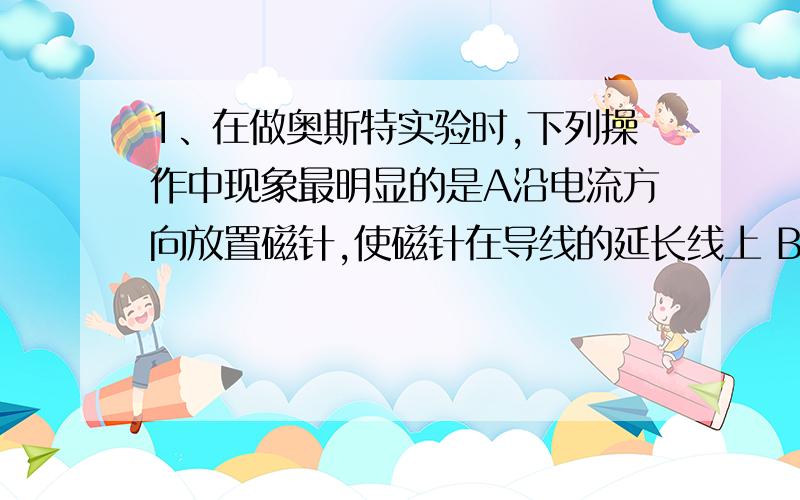 1、在做奥斯特实验时,下列操作中现象最明显的是A沿电流方向放置磁针,使磁针在导线的延长线上 B沿电流方向放置磁针,使磁针在导线的正下方 C电流沿南北方向放置在磁针的正上方 D电流沿