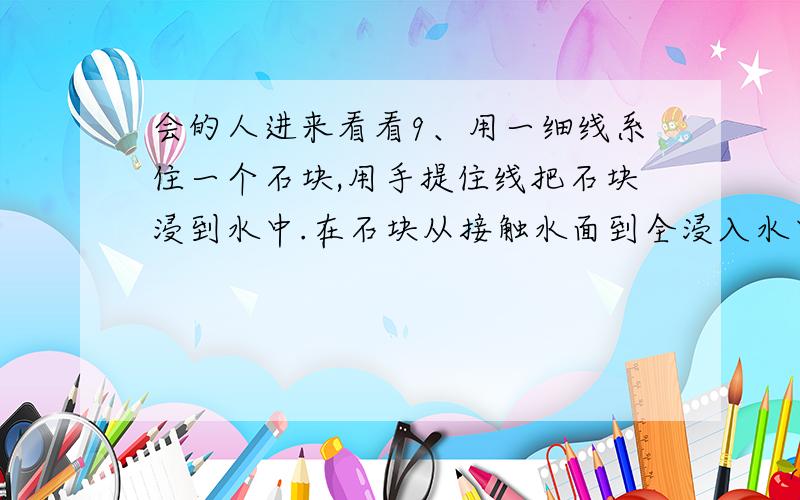 会的人进来看看9、用一细线系住一个石块,用手提住线把石块浸到水中.在石块从接触水面到全浸入水中的过程中,石块受的浮力是 的(填变化情况)；当石块全浸到水面下时,石块受的浮力为F1,