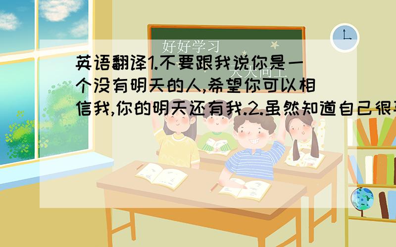 英语翻译1.不要跟我说你是一个没有明天的人,希望你可以相信我,你的明天还有我.2.虽然知道自己很喜欢你,但是我们之间也只能相两条平行线,永不相交.3.看着她说喜欢你,不知道是开心还是痛