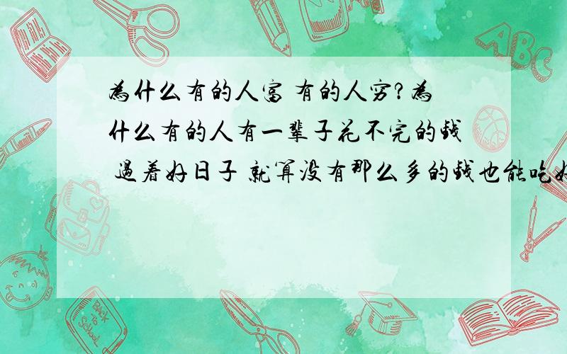 为什么有的人富 有的人穷?为什么有的人有一辈子花不完的钱 过着好日子 就算没有那么多的钱也能吃好喝好 有的人就什么都没有 吃不上饭 没有钱 有人说了穷也要穷的有志气做个好人 那为