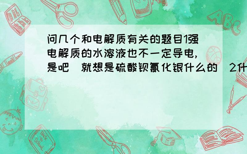 问几个和电解质有关的题目1强电解质的水溶液也不一定导电,是吧（就想是硫酸钡氯化银什么的）2什么样的物质在熔融状态下能导电?不是说在熔融状态下导电或是在水溶液中产生可以自由移