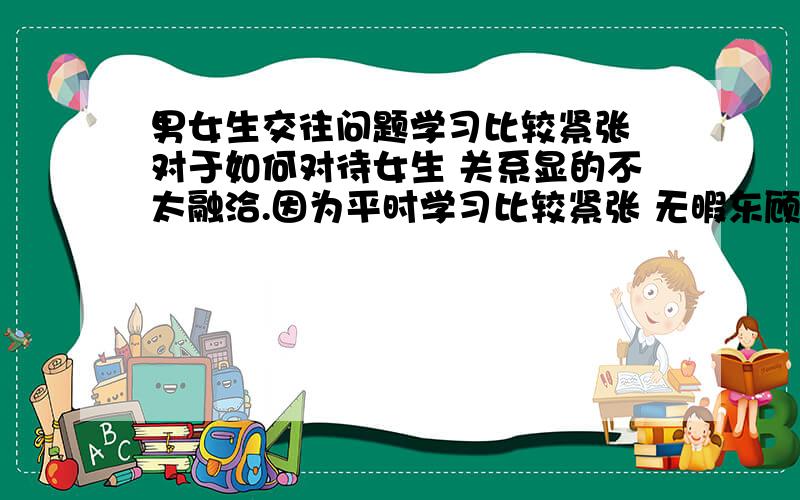 男女生交往问题学习比较紧张 对于如何对待女生 关系显的不太融洽.因为平时学习比较紧张 无暇东顾,这种问题很少想过,但是次要矛盾 上升到主要矛盾的地位的时候就需要解决了.不知道怎