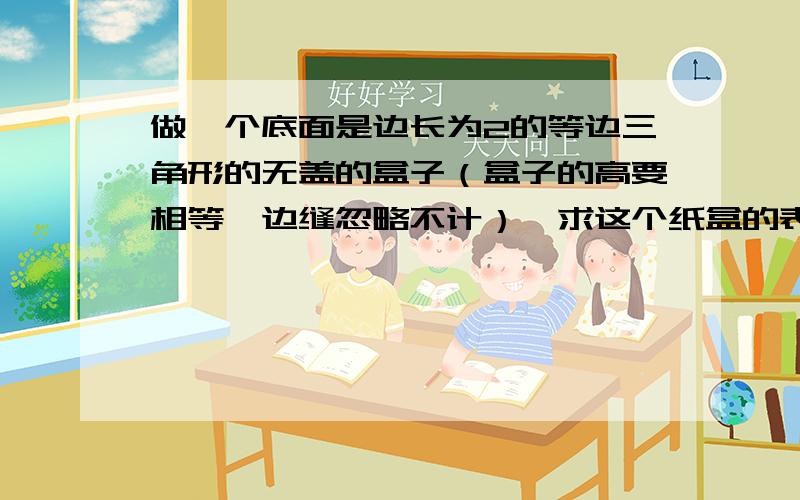 做一个底面是边长为2的等边三角形的无盖的盒子（盒子的高要相等,边缝忽略不计）,求这个纸盒的表面积和体用一块边长为6的等边三角形的硬纸片做一个底面是边长为2的等边三角形的无盖