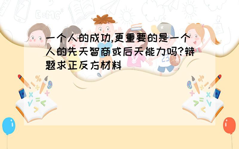 一个人的成功,更重要的是一个人的先天智商或后天能力吗?辩题求正反方材料