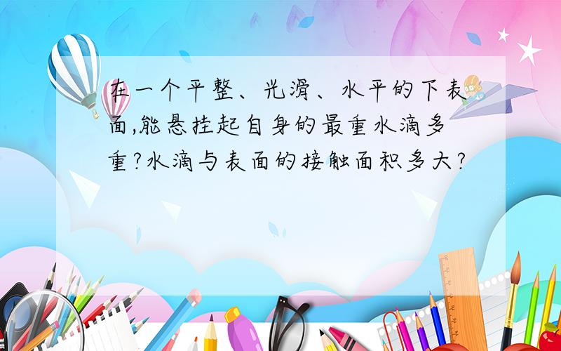 在一个平整、光滑、水平的下表面,能悬挂起自身的最重水滴多重?水滴与表面的接触面积多大?