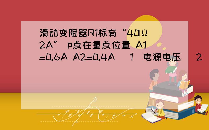 滑动变阻器R1标有“40Ω 2A” p点在重点位置 A1=0.6A A2=0.4A (1)电源电压 （2）电阻R2的阻值