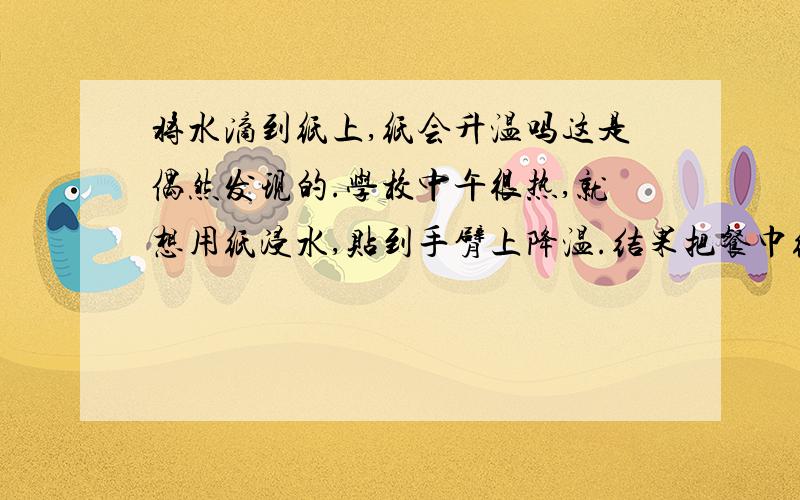 将水滴到纸上,纸会升温吗这是偶然发现的.学校中午很热,就想用纸浸水,贴到手臂上降温.结果把餐巾纸折叠成小块放在手心上,慢慢地滴水到上面,在纸上部已经全湿,而贴近手心的部分未湿的