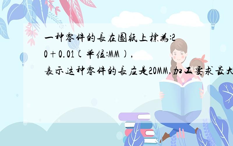 一种零件的长在图纸上标为:20+0.01(单位:MM),表示这种零件的长应是20MM,加工要求最大不能超过(),最小不小于().有减好的,SORRY