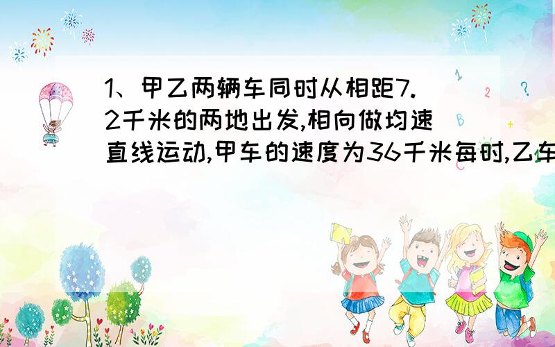 1、甲乙两辆车同时从相距7.2千米的两地出发,相向做均速直线运动,甲车的速度为36千米每时,乙车速度为8米每秒,多久两车相遇（不能只给个得数!）2、一汽车在出厂前进行测试.某次测试中先