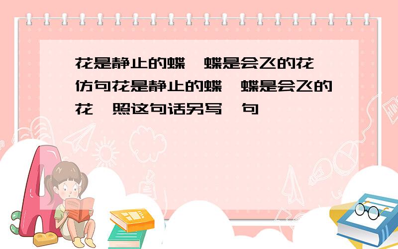 花是静止的蝶,蝶是会飞的花 仿句花是静止的蝶,蝶是会飞的花  照这句话另写一句