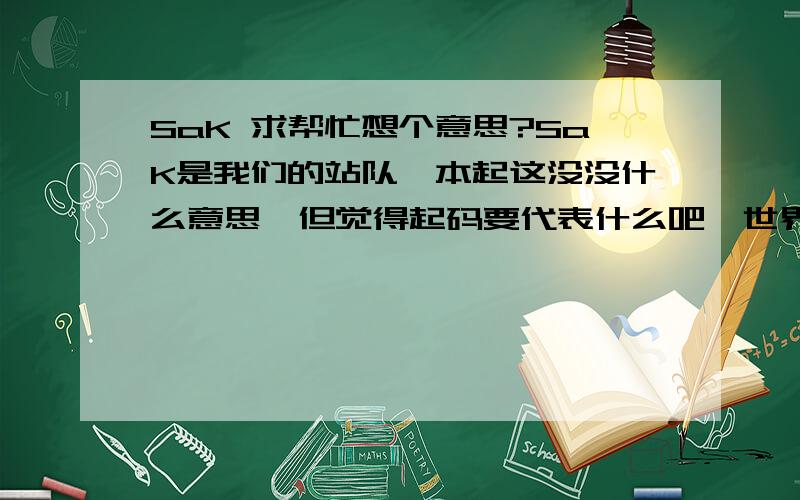 SaK 求帮忙想个意思?SaK是我们的站队,本起这没没什么意思,但觉得起码要代表什么吧,世界冠军WNV的队标意思就是智勇团队,我们也想个.我本来想的是 Strive  and  K 什么什么的,就是努力和（想不