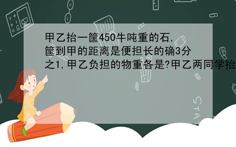 甲乙抬一筐450牛吨重的石,筐到甲的距离是便担长的确3分之1,甲乙负担的物重各是?甲乙两同学抬一筐450牛吨重的沙石,甲把筐放在靠近自己的一边,筐到甲的距离是便担长的确3分之1,甲乙同学此