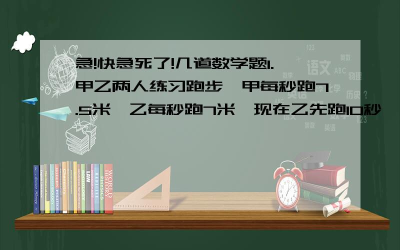 急!快急死了!几道数学题1.甲乙两人练习跑步,甲每秒跑7.5米,乙每秒跑7米,现在乙先跑10秒,几秒后甲追上乙?2.一块梯形田,上底是16.5米,下底比上底多8.7米,高是上底的两倍,如果每平方米收9.5千克