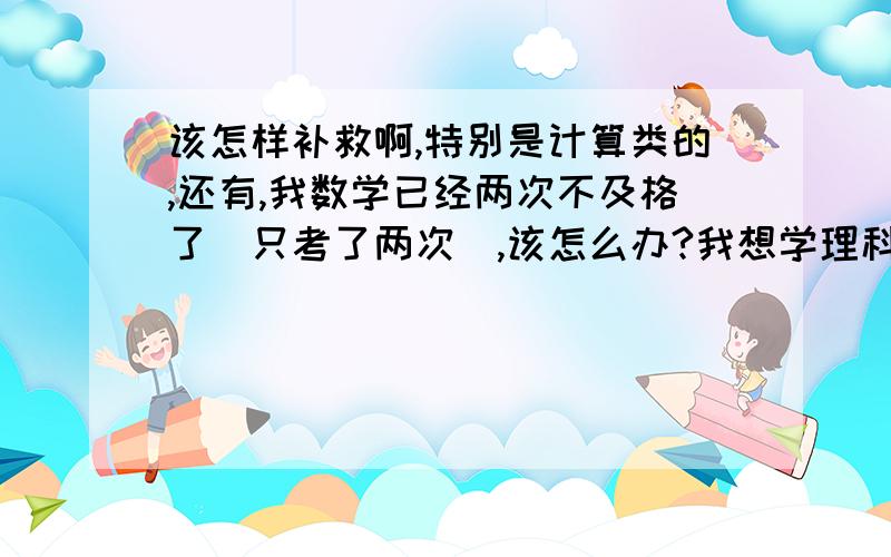 该怎样补救啊,特别是计算类的,还有,我数学已经两次不及格了（只考了两次）,该怎么办?我想学理科