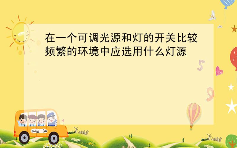 在一个可调光源和灯的开关比较频繁的环境中应选用什么灯源