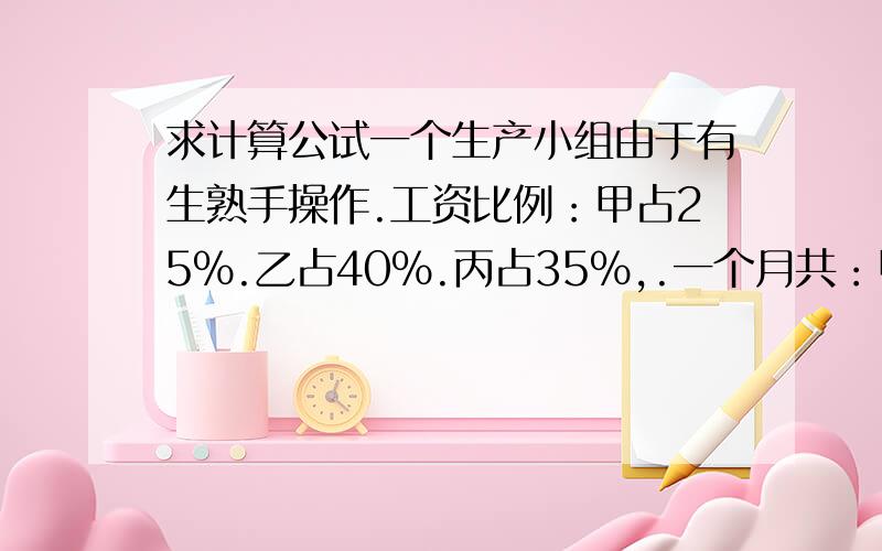 求计算公试一个生产小组由于有生熟手操作.工资比例：甲占25%.乙占40%.丙占35%,.一个月共：甲开工25天,乙开15天,丙开工20天.小组总工资支出是：7700元,请问他们三人各应发多少工资?要计算公