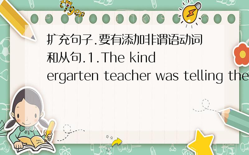 扩充句子.要有添加非谓语动词和从句.1.The kindergarten teacher was telling the children a story2.our teacher is respected3.The film will be shown4.The rain prevented them from leaving5.My roommate has bought me the book6.The trees have