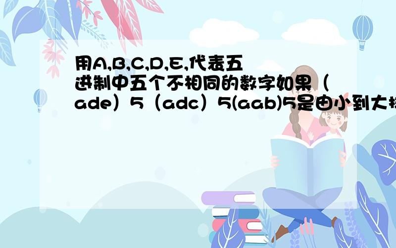 用A,B,C,D,E,代表五进制中五个不相同的数字如果（ade）5（adc）5(aab)5是由小到大排列的连续正整数,那么（cde）5所表示的整数写成十进制的表示是多少?