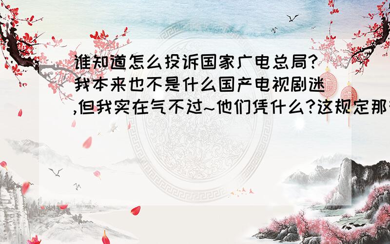 谁知道怎么投诉国家广电总局?我本来也不是什么国产电视剧迷,但我实在气不过~他们凭什么?这规定那规定的,直接规定能拍什么得了.