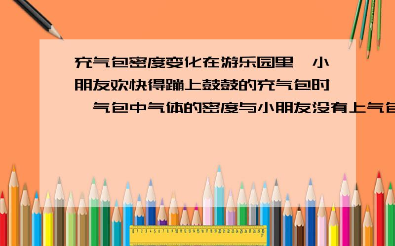 充气包密度变化在游乐园里,小朋友欢快得蹦上鼓鼓的充气包时,气包中气体的密度与小朋友没有上气包对比A变大了 B变小了 C不变 D无法比较选哪个?为什么?