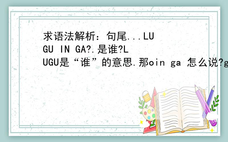 求语法解析：句尾...LU GU IN GA?.是谁?LUGU是“谁”的意思.那oin ga 怎么说?ga是“私密噶”的意思吗?私密噶是“ 双G嘎”.但这里的GA确是“单G嘎”,为什么了?本人刚学不懂,还有我没有安装输入法,