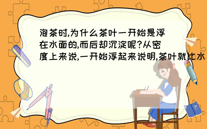 泡茶时,为什么茶叶一开始是浮在水面的,而后却沉淀呢?从密度上来说,一开始浮起来说明,茶叶就比水小,那么即使吸收再多的水分也应该比水的密度小,照这个理由应该是一直浮在水面的.