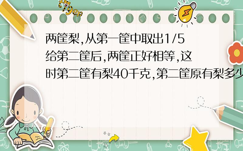 两筐梨,从第一筐中取出1/5给第二筐后,两筐正好相等,这时第二筐有梨40千克,第二筐原有梨多少千克?