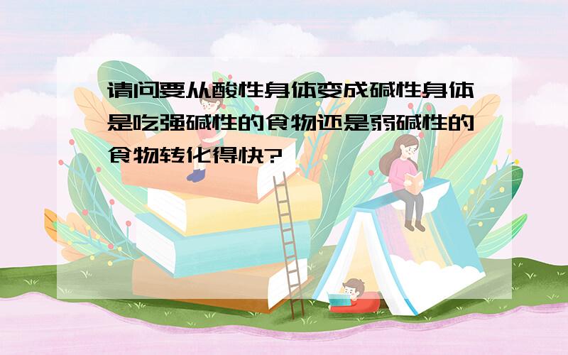 请问要从酸性身体变成碱性身体是吃强碱性的食物还是弱碱性的食物转化得快?