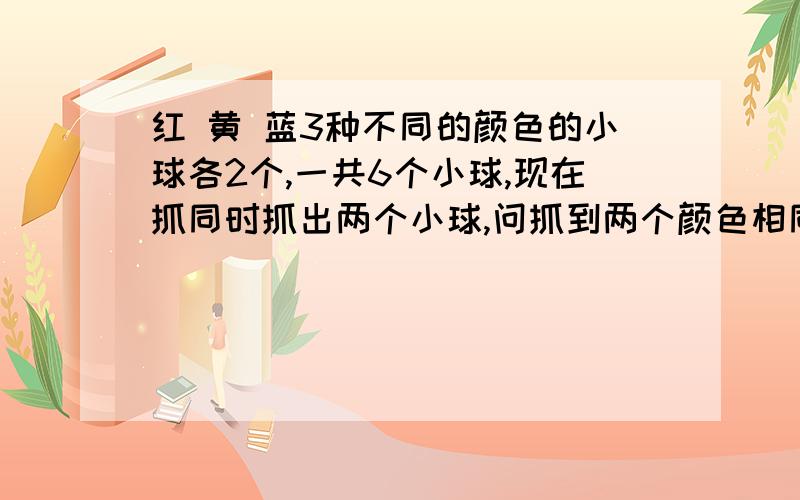 红 黄 蓝3种不同的颜色的小球各2个,一共6个小球,现在抓同时抓出两个小球,问抓到两个颜色相同的概率是多