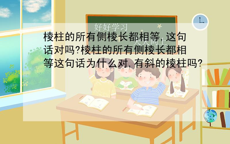 棱柱的所有侧棱长都相等,这句话对吗?棱柱的所有侧棱长都相等这句话为什么对,有斜的棱柱吗?