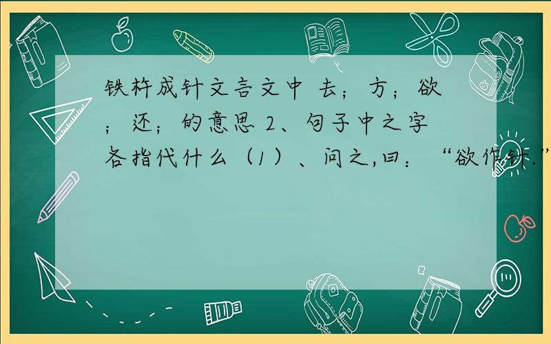 铁杵成针文言文中 去；方；欲；还；的意思 2、句子中之字各指代什么（1）、问之,曰：“欲作针.”（2）学（2）学而时习之3、翻译：李白感其意还卒业.4、用一个成语老概括折断文字的中