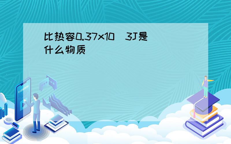 比热容0.37x10^3J是什么物质