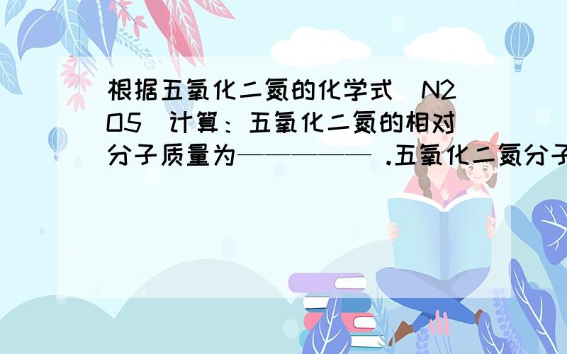 根据五氧化二氮的化学式（N2O5）计算：五氧化二氮的相对分子质量为————— .五氧化二氮分子中,氮和氧两种元素的质量比为—————.氮,氧原子个数比为——————