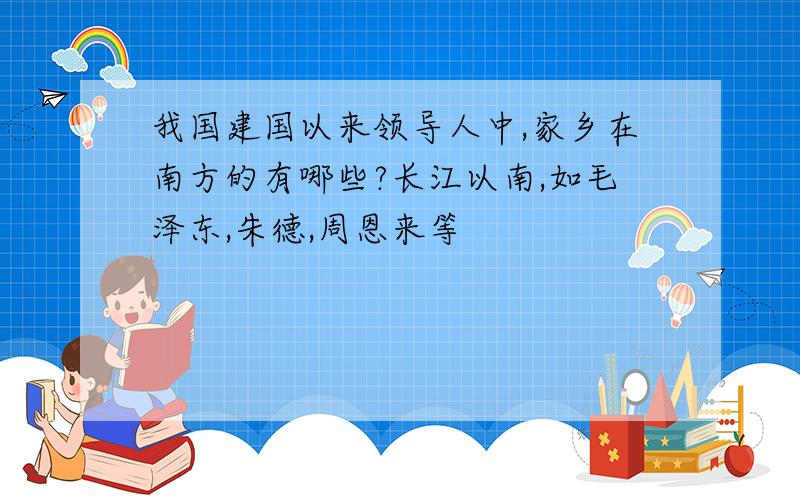 我国建国以来领导人中,家乡在南方的有哪些?长江以南,如毛泽东,朱德,周恩来等